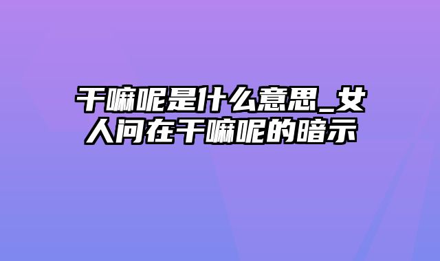 干嘛呢是什么意思_女人问在干嘛呢的暗示