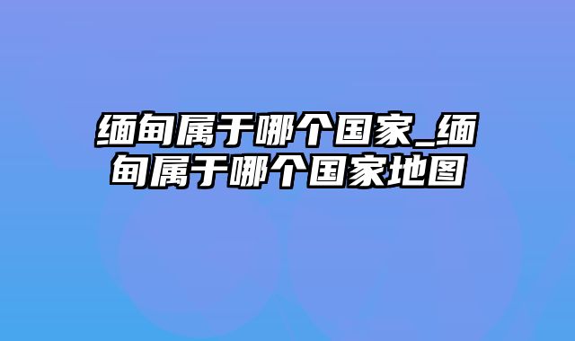 缅甸属于哪个国家_缅甸属于哪个国家地图