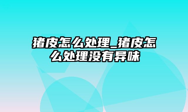 猪皮怎么处理_猪皮怎么处理没有异味