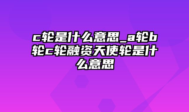 c轮是什么意思_a轮b轮c轮融资天使轮是什么意思