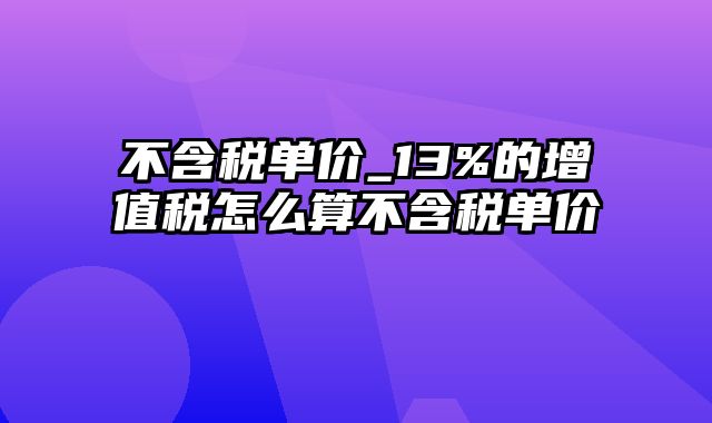 不含税单价_13%的增值税怎么算不含税单价