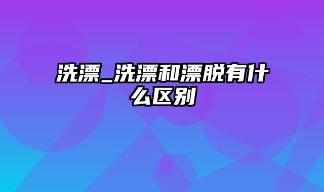 洗漂_洗漂和漂脱有什么区别