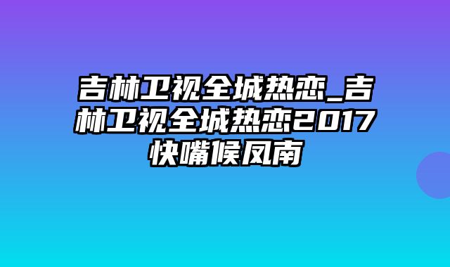 吉林卫视全城热恋_吉林卫视全城热恋2017快嘴候凤南