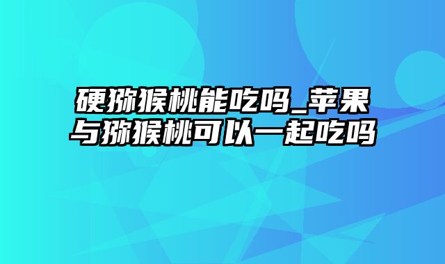 硬猕猴桃能吃吗_苹果与猕猴桃可以一起吃吗