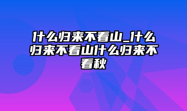 什么归来不看山_什么归来不看山什么归来不看秋