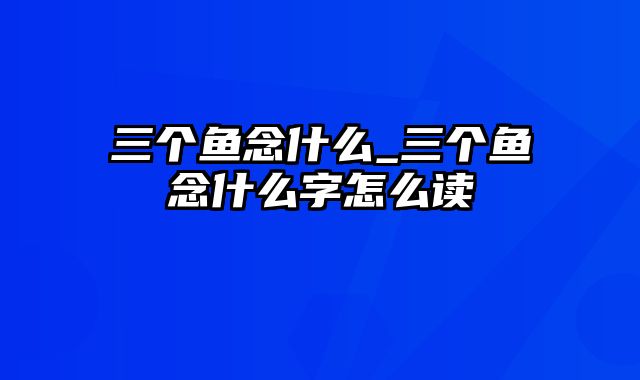 三个鱼念什么_三个鱼念什么字怎么读