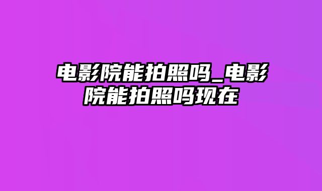 电影院能拍照吗_电影院能拍照吗现在