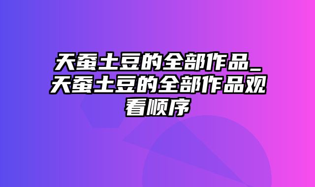 天蚕土豆的全部作品_天蚕土豆的全部作品观看顺序