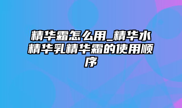 精华霜怎么用_精华水精华乳精华霜的使用顺序