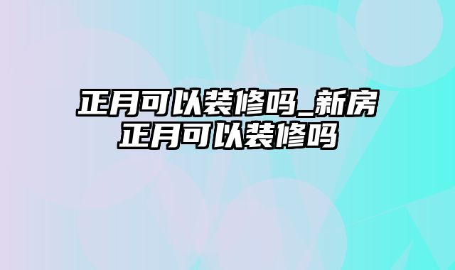 正月可以装修吗_新房正月可以装修吗