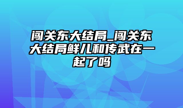 闯关东大结局_闯关东大结局鲜儿和传武在一起了吗