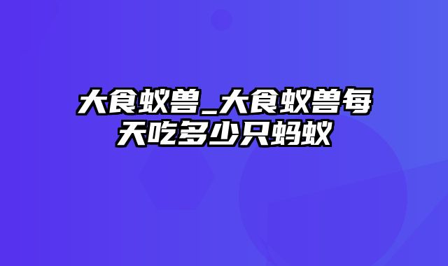 大食蚁兽_大食蚁兽每天吃多少只蚂蚁