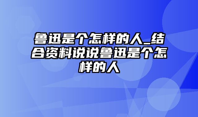 鲁迅是个怎样的人_结合资料说说鲁迅是个怎样的人