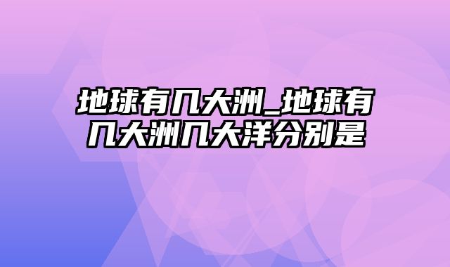 地球有几大洲_地球有几大洲几大洋分别是