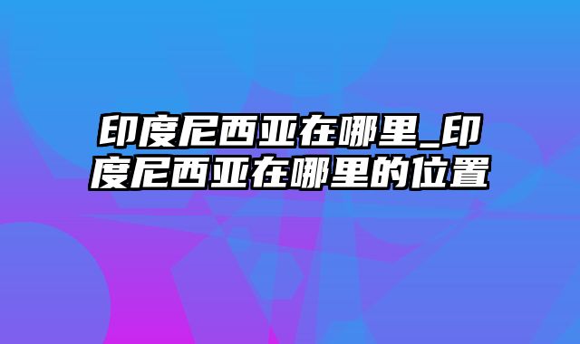 印度尼西亚在哪里_印度尼西亚在哪里的位置