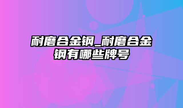 耐磨合金钢_耐磨合金钢有哪些牌号