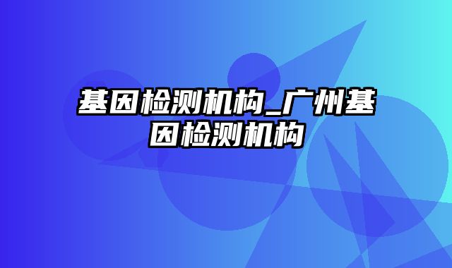 基因检测机构_广州基因检测机构