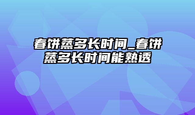 春饼蒸多长时间_春饼蒸多长时间能熟透