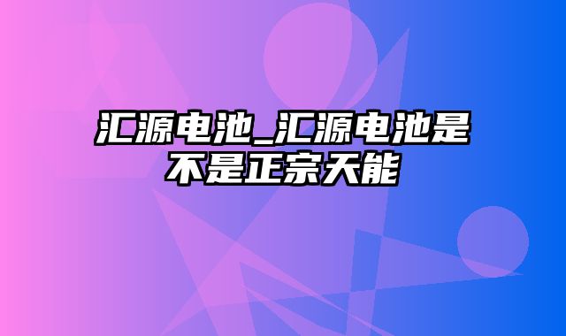 汇源电池_汇源电池是不是正宗天能