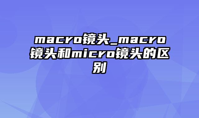 macro镜头_macro镜头和micro镜头的区别