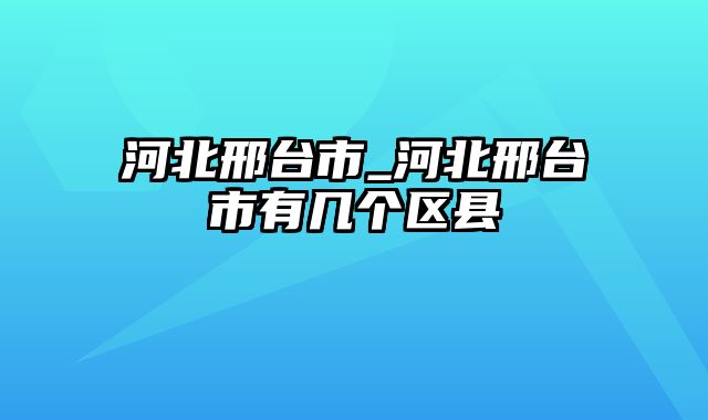 河北邢台市_河北邢台市有几个区县