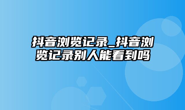 抖音浏览记录_抖音浏览记录别人能看到吗