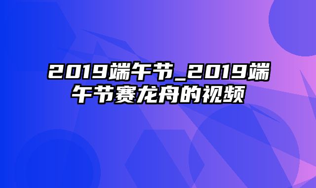 2019端午节_2019端午节赛龙舟的视频