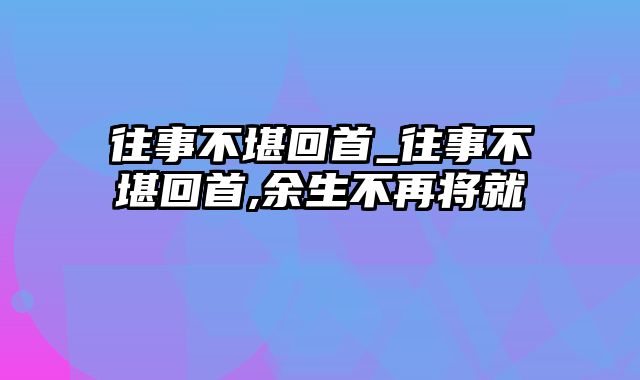 往事不堪回首_往事不堪回首,余生不再将就