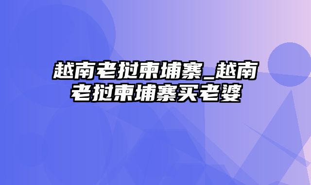 越南老挝柬埔寨_越南老挝柬埔寨买老婆