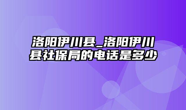 洛阳伊川县_洛阳伊川县社保局的电话是多少