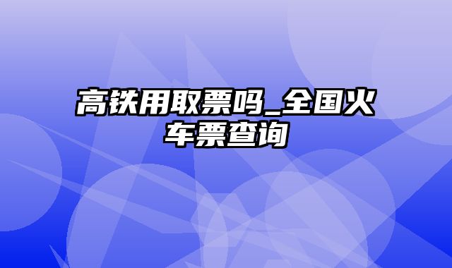 高铁用取票吗_全国火车票查询