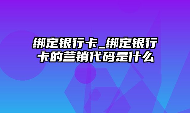 绑定银行卡_绑定银行卡的营销代码是什么