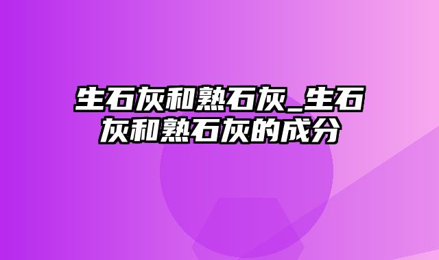 生石灰和熟石灰_生石灰和熟石灰的成分