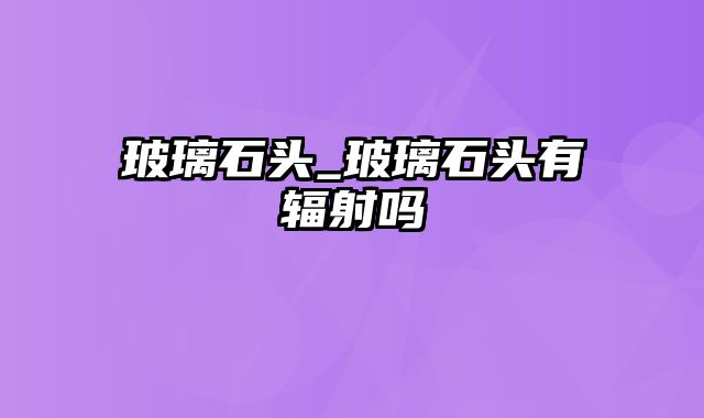 玻璃石头_玻璃石头有辐射吗