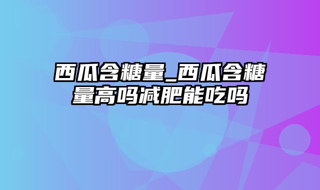 西瓜含糖量_西瓜含糖量高吗减肥能吃吗