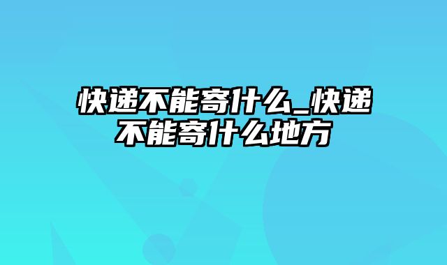 快递不能寄什么_快递不能寄什么地方