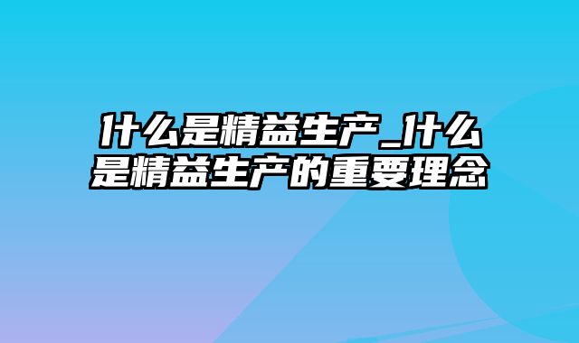 什么是精益生产_什么是精益生产的重要理念