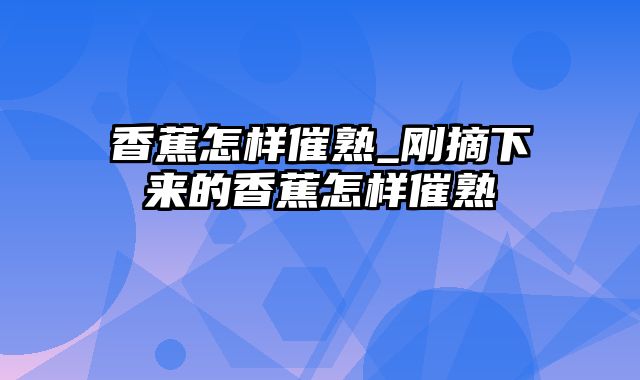 香蕉怎样催熟_刚摘下来的香蕉怎样催熟