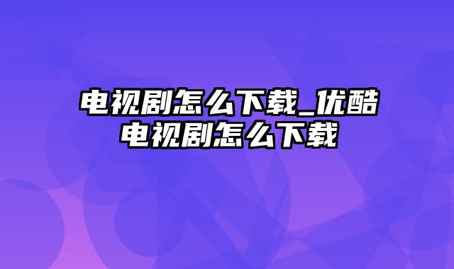 电视剧怎么下载_优酷电视剧怎么下载