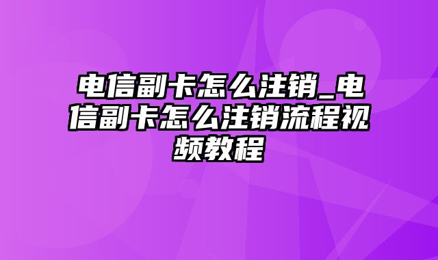 电信副卡怎么注销_电信副卡怎么注销流程视频教程