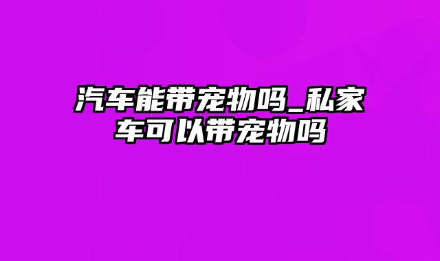 汽车能带宠物吗_私家车可以带宠物吗