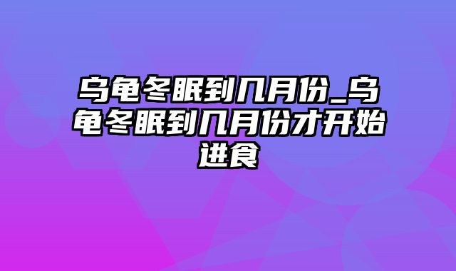 乌龟冬眠到几月份_乌龟冬眠到几月份才开始进食