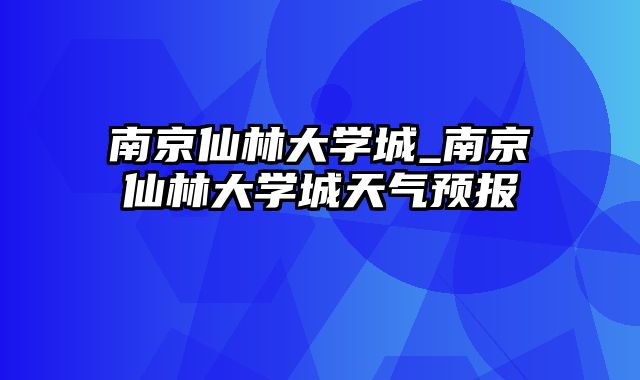 南京仙林大学城_南京仙林大学城天气预报