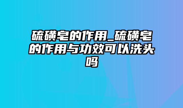 硫磺皂的作用_硫磺皂的作用与功效可以洗头吗