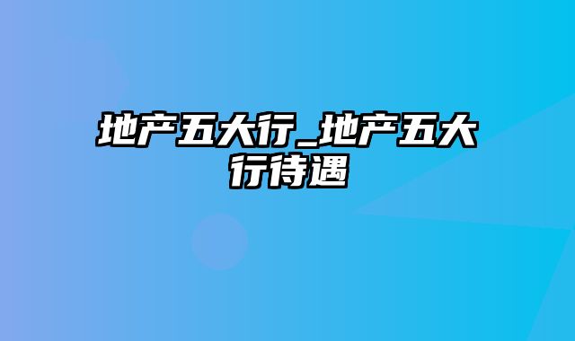 地产五大行_地产五大行待遇