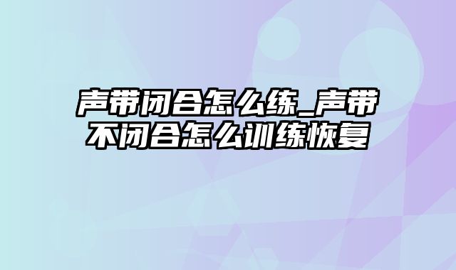 声带闭合怎么练_声带不闭合怎么训练恢复