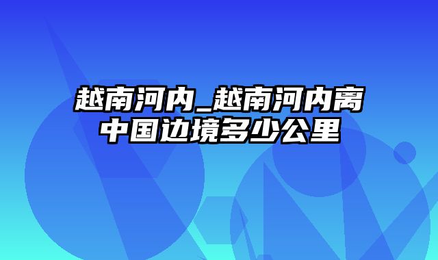 越南河内_越南河内离中国边境多少公里