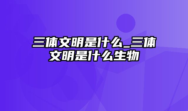 三体文明是什么_三体文明是什么生物