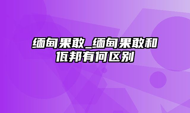 缅甸果敢_缅甸果敢和佤邦有何区别