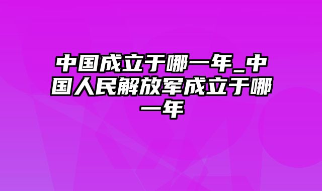 中国成立于哪一年_中国人民解放军成立于哪一年